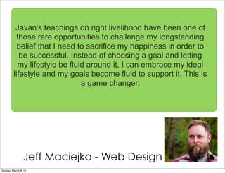Jeff Maciejko - Web Design
Javan's teachings on right livelihood have been one of
those rare opportunities to challenge my longstanding
belief that I need to sacrifice my happiness in order to
be successful. Instead of choosing a goal and letting
my lifestyle be fluid around it, I can embrace my ideal
lifestyle and my goals become fluid to support it. This is
a game changer.
Sunday, March 8, 15
 