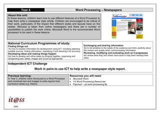 2006
Year 4 Word Processing – Newspapers
About this unit:
In these lessons, children learn how to use different features of a Word Processor to
help them write a newspaper style article. Children are encouraged to be critical of
their work, particularly of the impact that different styles and layouts have on the
reader. Stimulus is taken from online newspapers and there are a number of
possibilities to publish the work online. Microsoft Word is the recommended Word
processor to be used in these lessons.
National Curriculum Programmes of study:
Finding things out
1b) how to prepare information for development using ICT, including selecting
suitable sources, finding information, classifying it and checking it for accuracy
Developing ideas and making things happen
2a) how to develop and refine ideas by bringing together, organising and
reorganising text, tables, images and sound as appropriate
Exchanging and sharing information
3b) to be sensitive to the needs of the audience and think carefully about
the content and quality when communicating information
Reviewing, modifying and evaluating work as it progresses
4a) review what they and others have done to help them develop their
ideas
Independent ICT Challenge
Work in pairs to use ICT to help write a newspaper style report.
Previous learning:
In Year 3, children were introduced to a Word Processor
and combined text and images to write reports from
curriculum areas e.g. History.
Resources you will need:
• Microsoft Word
• Y4 Word Processing Resources
• Flipchart – y4 word processing.flp
 