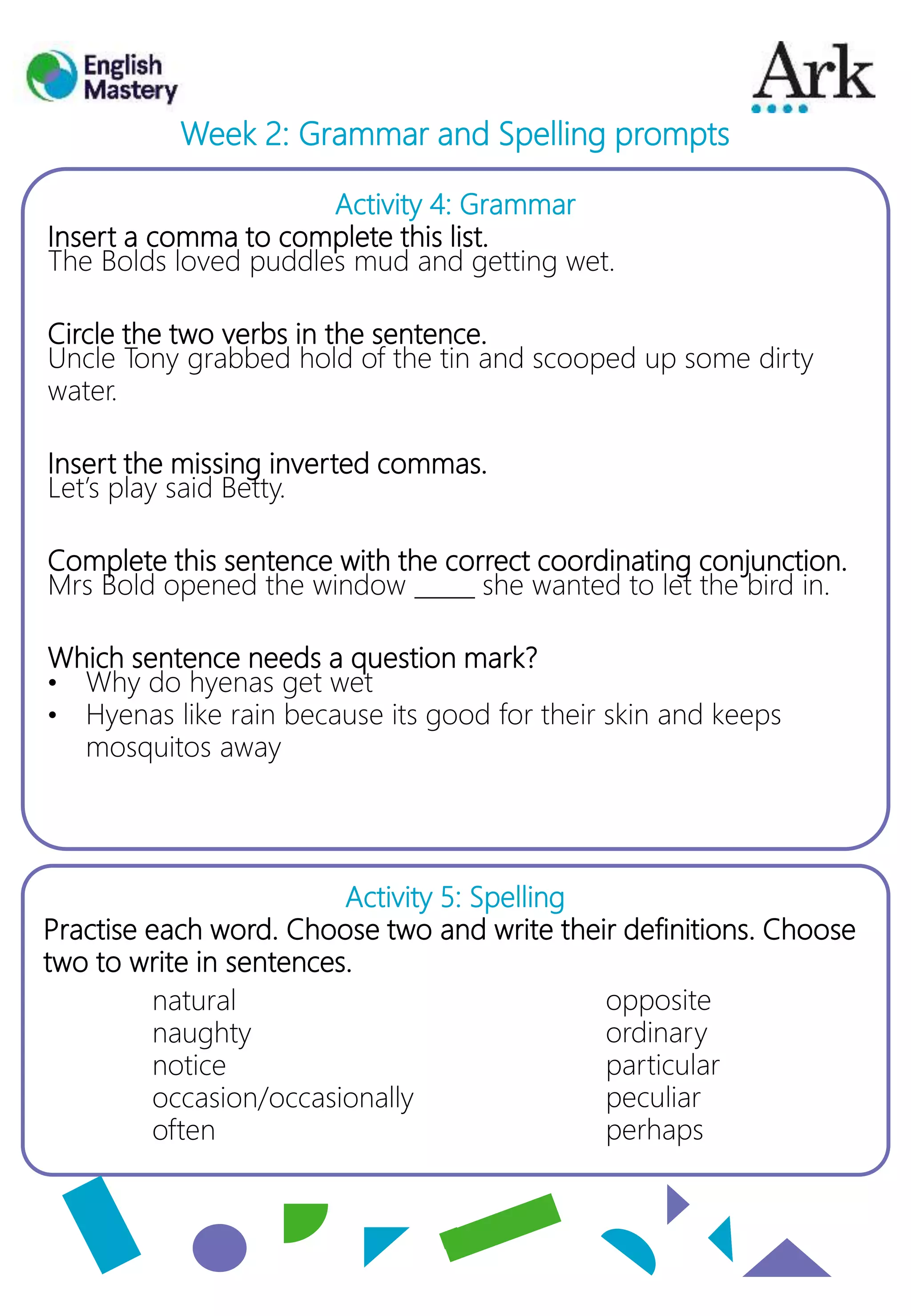 Activity 4: Grammar
Insert a comma to complete this list.
The Bolds loved puddles mud and getting wet.
Circle the two verbs in the sentence.
Uncle Tony grabbed hold of the tin and scooped up some dirty
water.
Insert the missing inverted commas.
Let’s play said Betty.
Complete this sentence with the correct coordinating conjunction.
Mrs Bold opened the window _____ she wanted to let the bird in.
Which sentence needs a question mark?
• Why do hyenas get wet
• Hyenas like rain because its good for their skin and keeps
mosquitos away
Activity 5: Spelling
Practise each word. Choose two and write their definitions. Choose
two to write in sentences.
Week 2: Grammar and Spelling prompts
opposite
ordinary
particular
peculiar
perhaps
natural
naughty
notice
occasion/occasionally
often
 
