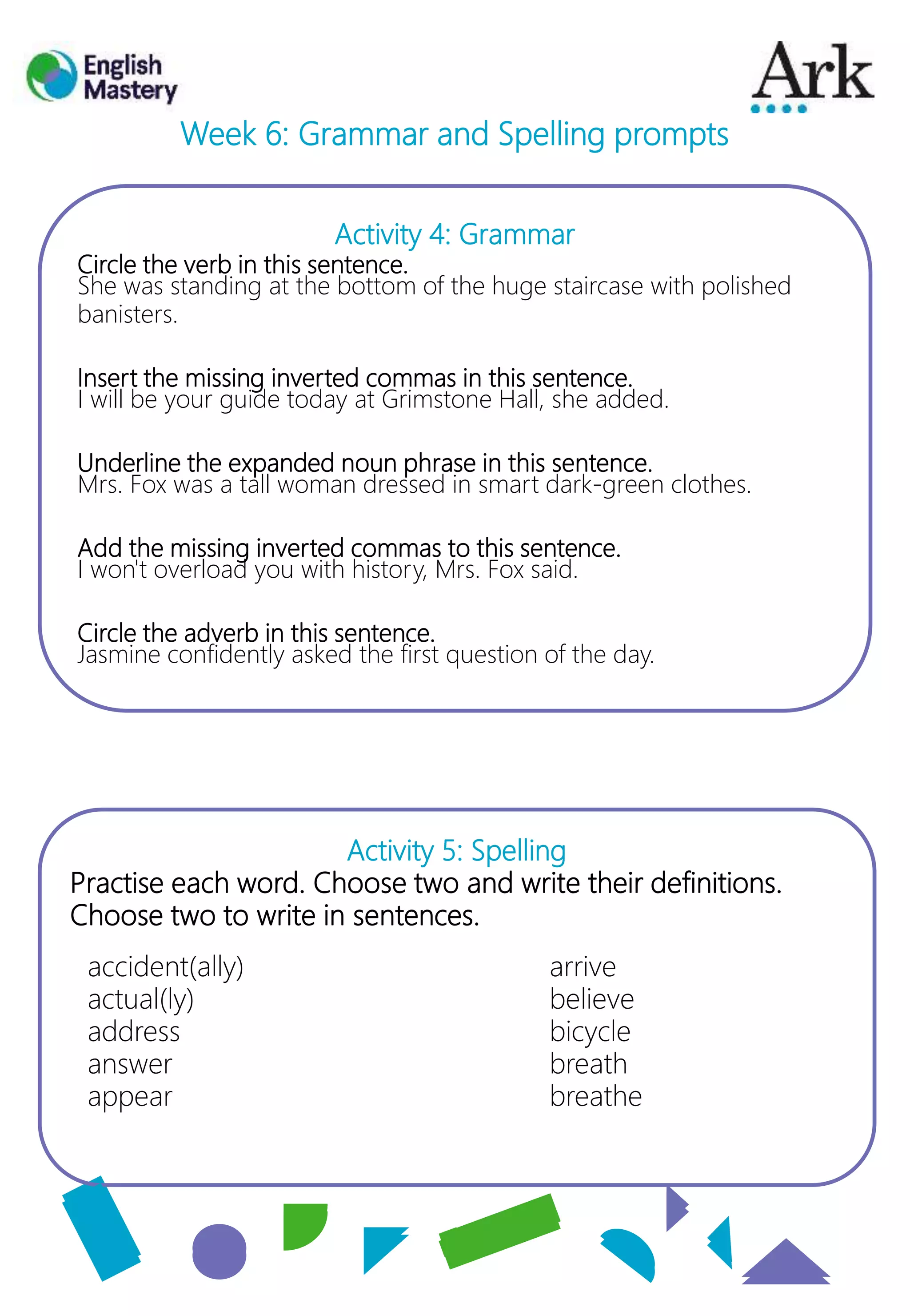 Activity 4: Grammar
Circle the verb in this sentence.
She was standing at the bottom of the huge staircase with polished
banisters.
Insert the missing inverted commas in this sentence.
I will be your guide today at Grimstone Hall, she added.
Underline the expanded noun phrase in this sentence.
Mrs. Fox was a tall woman dressed in smart dark-green clothes.
Add the missing inverted commas to this sentence.
I won't overload you with history, Mrs. Fox said.
Circle the adverb in this sentence.
Jasmine confidently asked the first question of the day.
Activity 5: Spelling
Practise each word. Choose two and write their definitions.
Choose two to write in sentences.
Week 6: Grammar and Spelling prompts
accident(ally)
actual(ly)
address
answer
appear
arrive
believe
bicycle
breath
breathe
 