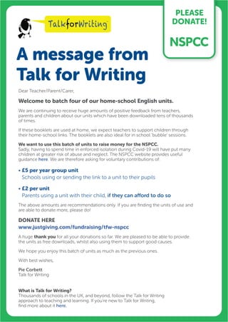 A message from
Talk for Writing
PLEASE
DONATE!
Dear Teacher/Parent/Carer,
Welcome to batch four of our home-school English units.
We are continuing to receive huge amounts of positive feedback from teachers,
parents and children about our units which have been downloaded tens of thousands
of times.
If these booklets are used at home, we expect teachers to support children through
their home-school links. The booklets are also ideal for in school ‘bubble’ sessions.
We want to use this batch of units to raise money for the NSPCC.
Sadly, having to spend time in enforced isolation during Covid-19 will have put many
children at greater risk of abuse and neglect. The NSPCC website provides useful
guidance here. We are therefore asking for voluntary contributions of:
• £5 per year group unit
Schools using or sending the link to a unit to their pupils
• £2 per unit
Parents using a unit with their child, if they can afford to do so
The above amounts are recommendations only. If you are finding the units of use and
are able to donate more, please do!
DONATE HERE
www.justgiving.com/fundraising/tfw-nspcc
A huge thank you for all your donations so far. We are pleased to be able to provide
the units as free downloads, whilst also using them to support good causes.
We hope you enjoy this batch of units as much as the previous ones.
With best wishes,
Pie Corbett
Talk for Writing
What is Talk for Writing?
Thousands of schools in the UK, and beyond, follow the Talk for Writing
approach to teaching and learning. If you’re new to Talk for Writing,
find more about it here.
 