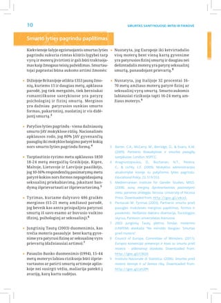 10                                                              Smurtas santykiuose: Mitai ir Tikrovė



  Smurto lyties pagrindu paplitimas

  Kiekvienoje šalyje egzistuojantis smurtas lyties    ▸▸Nustatyta, jog Europoje iki ketvirtadalio
  pagrindu sukuria rimtas kliūtis lygybei tarp           visų moterų bent vieną kartą gyvenime
  vyrų ir moterų įtvirtinti ir gali būti traktuoja-      yra patyrusios fizinį smurtą ir daugiau nei
  mas kaip žmogaus teisių pažeidimas. Smurtau-           dešimtadalis moterų yra patyrę seksualinį
  tojai paprastai būna aukoms artimi žmonės:             smurtą, panaudojant prievartą. 8

▸▸Dižiojoje Britanijoje atlikta 1353 jaunų žmo-       ▸▸Nustatyta, jog Italijoje 32 procentai 16-
  nių, kuriems 13 ir daugiau metų, apklausa              70 metų amžiaus moterų patyrė fizinį ar
  parodė, jog tiek mergaitės, tiek berniukai             seksualinį vyrų smurtą. Smurto aukomis
  romantiškuose santykiuose yra patyrę                   labiausiai rizikuoja tapti 16-24 metų am-
  psichologinį ir fizinį smurtą. Merginos                žiaus moterys.9
  yra dažniau patyrusios sunkias smurto
  formas, pakartotinį, nuolatinį ir vis didė-
  jantį smurtą. 3


▸▸Patyčios lyties pagrindu - viena dažniausių
  smurto JAV mokyklose rūšių. Nacionalinės
  apklausos rodo, jog 80% JAV gyvenančių
  paauglių iki mokyklos baigimo patyrė kokią
  nors smurto lyties pagrindu formą.4                 3	 Barter, C.A., McCarry, M., Berridge, D., & Evans, K.M.
                                                         (2009). Partnerio išnaudojimas ir smurtas paauglių
▸▸Tarptautinio tyrimo metu apklausus 1850                santykiuose. London: NSPCC.
  18-24 metų mergaičių Graikijoje, Kipre,             4	 Anagnostopoulos,     D.,   Buchanan,    N.T.,   Pereira,
  Maltoje, Lietuvoje ir Latvijoje paaiškėjo,             C., & Lichty, L.F. (2009). Mokyklos administracijos
  jog 10-16% respondenčių pasimatymų metu                atsakomybė kovoje su patyčiomis lyties pagrindu.
  patyrė kokios nors formos nepageidaujamą               Educational Policy, 23, 519-553.
  seksualinį priekabiavimą, įskaitant ban-            5	 Mediterranean Institute for Gender Studies, MIGS.
  dymą išprievartauti ar išprievartavimą. 5              (2008). aunų merginų išprievartavimas pasimatymo
                                                         metu: paramos strategija. Nicosia: University of Nicosia
▸▸Tyrimas, kuriame dalyvavo 486 graikės                  Press. Downloaded from: http://goo.gl/v4cel.
  merginos (15-21 metų amžiaus) parodė,               6	 Pentaraki M. Tyrimas (2003), Partnerio smurto prieš
  jog beveik kas antra prisipažįsta patyrusi             paaugles moksleives merginas paplitimas, formos ir
  smurtą iš savo esamo ar buvusio vaikino                pasekmės. Neišleista daktaro disertacija, Sociologijos
  (fizinį, psihologinį ar seksualinį).6                  skyrius, Panteion universitetas Atėnuose.
                                                      7	 2003 Jungtinių Tautų plėtros fondas moterims
▸▸Jungtinių Tautų (2003) duomenimis, kas                 (UNIFEM) ataskaita “Ne minutės daugiau: Smurtas
  trečia moteris pasaulyje bent kartą gyve-              prieš moteris”.
  nime yra patyrusi fizinę ar seksualinę vyro         8	 Council of Europe, Committee of Ministers. (2011).
  prievartą (dažniausiai artimo).7                       Europos konvencija: prevencija ir kova su smurtu prieš
                                                         moteris - aiškinamoji ataskaita. Downloaded from:
▸▸Pasaulio Banko duomenimis (1994), 15-44                http://goo.gl/C96lD
  metų moterys labiau rizikuoja būti išprie-          9	 Instituto Nazionale di Statistica. (2006). Smurtas prieš
  vartautos ar patirti smurtą artimoje aplin-            moteris šeimoje ir už šeimos ribų. Downloaded from:
  koje nei susirgti vėžiu, maliarija patekti į           http://goo.gl/pt2PH
  avariją, karą kartu sudėjus.
 