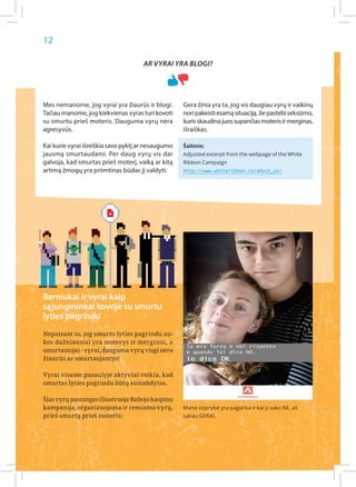 12

                                     Ar vyrai yra blogi?




Mes nemanome, jog vyrai yra žiaurūs ir blogi.       Gera žinia yra ta, jog vis daugiau vyrų ir vaikinų
Tačiau manome, jog kiekvienas vyras turi kovoti     nori pakeisti esamą situaciją. Jie pastebi seksizmo,
su smurtu prieš moteris. Dauguma vyrų nėra          kuris skaudina juos supančias moteris ir merginas,
agresyvūs.                                          išraiškas.

Kai kurie vyrai išreiškia savo pyktį ar nesaugumo   Šaltinis:
jausmą smurtaudami. Per daug vyrų vis dar           Adjusted excerpt from the webpage of the White
galvoja, kad smurtas prieš moterį, vaiką ar kitą    Ribbon Campaign
artimą žmogų yra priimtinas būdas jį valdyti.       http://www.whiteribbon.ca/about_us/




Berniukai ir vyrai kaip
sąjungininkai kovoje su smurtu
lyties pagrindu
Nepaisant to, jog smurto lyties pagrindu au-
kos dažniausiai yra moterys ir merginos, o
smurtautojai - vyrai, dauguma vyrų visgi nėra
žiaurūs ar smurtaujantys!

Vyrai visame pasaulyje aktyviai veikia, kad
smurtas lyties pagrindu būtų sustabdytas.

Šias vyrų pastangas iliustruoja Baltojo kaspino
kampanija, organizuojama ir remiama vyrų,           Mano stiprybė yra pagarba ir kai ji sako NE, aš
prieš smurtą prieš moteris:                         sakau GERAI.
 