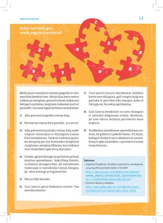 13
                                                            1
Youth 4 Youth



Kokie turi būti geri,
meile pagrįsti santykiai?

                                                                      3
              2                              6
                                                                                                 5


         4                                                                               8
                                 7                              9



Meile grįsti santykiai remiasi pagarba ir nes-     7)	 Turi jaustis laisvai darydamas dalykus
murtiniu bendravimu. Net jei šiuo metu neturi          kurie tave džiugina, gali rengtis kaip tau
vaikino ar merginos, pravartu žinoti, kokie turi       patinka ir gali būti toks žmogus, koks iš
būti geri santykiai, kaip juos tinkamai kurti ir       tikrųjų esi, be jokių apribojimų.
puoselėti. Geruose lygiaverčiuose santykiuose:
                                                   8)	 Gali laisvai bendrauti su savo draugais
1)	 Abu partneriai gerbia vienas kitą.                 ir užsiimti mėgstama veikla. Normalu,
                                                       jei tam tikrus dalykus partneriai daro
2)	 Partneriai vienas kitu pasitiki, yra atviri.       atskirai.

3)	 Abu partneriai palaiko vienas kitą sudė-       9)	 Problemos santykiuose sprendžiamos ra-
    tingose situacijose ir džiaugiasi vienas           miai, be pykčio ir pakelto balso. Tu žinai,
    kito laimėjimais. Tarkim vaikinas palai-           kad gali išsakyti savo abejones ar nesuti-
    ko merginą per jos komandos krepšinio              kimą ir apie tai kalbėti, o partneris ramiai
    rungtynes, mergina išklauso, kai vaikinas          tavęs klausys.
    nori išsikalbėti apie tėvų skyrybas.

4)	 Svarbu įprasti drauge su partneriu priimti
    įvairius sprendimus: kokį filmą žiūrėti,       Šaltiniai:
    su kokiais draugais būti. Jei santykiuose      •	 Daphne Projektas: Atsakas į partnerio naudojamą
    vadovauja ir nurodinėja vienas žmogus,          smurtą (IPV) JAI/DAP/2004-1/101/WY
    jie nėra teisingi ar lygiaverčiai.              http://www.euroipn.org/daphne_new/daphne2/
                                                    DAPHNE_ANNEXES/APPENDIX%201.%20IPV%20MATERI-
5)	 Neturi būti baimės.                             AL/1.4.%20IPV%20Leaflets/ENGLISH.pdf
                                                   •	 Ontario Moterų Valdyba -
6)	 Turi jaustis gerai būdamas savimi. Tau          http://www.women.gov.on.ca/english/resour-
    nereikia keistis.                               ces/publications/equal/teens_best.shtml
 