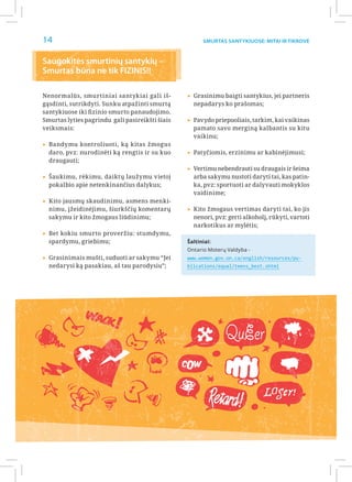 14                                                     Smurtas santykiuose: Mitai ir Tikrovė



Saugokitės smurtinių santykių –
Smurtas būna ne tik FIZINIS!!

Nenormalūs, smurtiniai santykiai gali iš-        ▸▸Grasinimu baigti santykius, jei partneris
gąsdinti, sutrikdyti. Sunku atpažinti smurtą       nepadarys ko prašomas;
santykiuose iki fizinio smurto panaudojimo.
Smurtas lyties pagrindu gali pasireikšti šiais   ▸▸Pavydo priepuoliais, tarkim, kai vaikinas
veiksmais:                                         pamato savo merginą kalbantis su kitu
                                                   vaikinu;
▸▸Bandymu kontroliuoti, ką kitas žmogus
  daro, pvz: nurodinėti ką rengtis ir su kuo     ▸▸Patyčiomis, erzinimu ar kabinėjimusi;
  draugauti;
                                                 ▸▸Vertimu nebendrauti su draugais ir šeima
▸▸Šaukimu, rėkimu, daiktų laužymu vietoj           arba sakymu nustoti daryti tai, kas patin-
  pokalbio apie netenkinančius dalykus;            ka, pvz: sportuoti ar dalyvauti mokyklos
                                                   vaidinime;
▸▸Kito jausmų skaudinimu, asmens menki-
  nimu, įžeidinėjimu, šiurkščių komentarų        ▸▸Kito žmogaus vertimas daryti tai, ko jis
  sakymu ir kito žmogaus liūdinimu;                nenori, pvz: gerti alkoholį, rūkyti, vartoti
                                                   narkotikus ar mylėtis;
▸▸Bet kokiu smurto proveržiu: stumdymu,
  spardymu, griebimu;                            Šaltiniai:
                                                 Ontario Moterų Valdyba -
▸▸Grasinimais mušti, suduoti ar sakymu “Jei      www.women.gov.on.ca/english/resources/pu-
  nedarysi ką pasakiau, aš tau parodysiu”;       blications/equal/teens_best.shtml




                                                               QuEer
                                                 COw


                                                                             LOSer!
                                                         Retard!
 