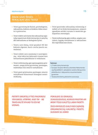 Youth 4 Youth                                                                                   15

ŽINOK SAVO TEISES!
REIKALAUK SAVO TEISIŲ!

▸▸Teisė į gyvenimą be fizinio, psichologinio, ▸▸Teisė pasirinkti seksualinę orientaciją ir
  seksualinio, žodinio ar kitokios rūšies smur-      nebūti už tai diskriminuojamam, nejausti
  to ir prievartos.                                  spaudimo atitikti vyrams ir moterims ga-
                                                     liojančius stereotipus.
▸▸Teisė reikšti savo lyties bei seksualinę tapa-
  tybę nepatiriant diskriminacijos ir patyčių      ▸▸Teisė į informaciją apie sveikus, saugius san-
  dėl seksualumo ar biologinės lyties.               tykius, lygybę santykiuose ir seksualines
                                                     bei reprodukcines teises.
▸▸Teisė į savo kūną, teisė pasakyti NE bet
  kokiam elgesiui, kuris verčia jaustis ne-
  maloniai.


▸▸Teisė reikšti savo nuomonę ir susirūpini-
  mą – teisė aktyviai dalyvauti visuose tave
  liečiančiuose pokalbiuose ir reikaluose.


▸▸Teisė į informaciją apie apsisaugojimo prie-     Šaltiniai:
  mones, saugų lytinį gyvenimą, paslaugas,         •	 JT Vaiko teisių konvencija
  nukentėjus nuo smurto santykiuose.               •	 Europos Tarybos Ministrų Komiteto Rekomenda-
                                                    cija Rec(2006)14 valstybėms narėms Dėl jaunimo
▸▸Teisė gauti prieinamas paslaugas smurto           pilietiškumo ir dalyvavimo visuomeniniame
  santykiuose klausimais išsaugant anoni-           gyvenime
  miškumą.                                         •	 Tarptautinė šeimų planavimo asociacija




Patirti smurtą lyties pagrindu                     Pokalbis su draugu,
yra baisu. Atmink, kad tai - ne                    suaugusiuoju, kuriuo pasitiki ar
tavo kaltė ir kad tu esi ne                        mokytoju galėtų labai padėti.
vienas.
                                                   Šios knygelės gale rasi sąrašą
                                                   organizacijų, galinčių padėti,
                                                   susisiek su jomis
 