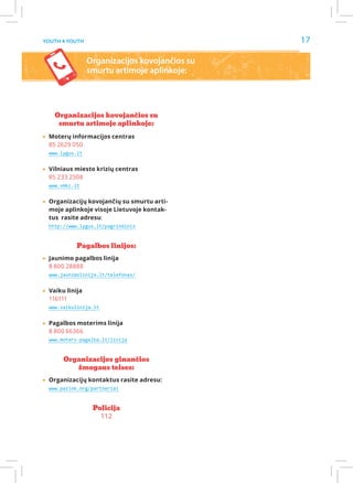 Youth 4 Youth                                   17

                 Organizacijos kovojančios su
                 smurtu artimoje aplinkoje:




    Organizacijos kovojančios su
     smurtu artimoje aplinkoje:

▸▸Moterų informacijos centras
  85 2629 050
  www.lygus.lt


▸▸Vilniaus miesto krizių centras
  85 233 2508
  www.vmkc.lt


▸▸Organizacijų kovojančių su smurtu arti-
  moje aplinkoje visoje Lietuvoje kontak-
  tus rasite adresu:
  http://www.lygus.lt/pagrindinis


            Pagalbos linijos:

▸▸Jaunimo pagalbos linija
  8 800 28888
  www.jaunimolinija.lt/telefonas/


▸▸Vaiku linija
  116111
  www.vaikulinija.lt


▸▸Pagalbos moterims linija
  8 800 66366
  www.moters-pagalba.lt/linija


       Organizacijos ginančios
          žmogaus teises:

▸▸Organizacijų kontaktus rasite adresu:
  www.pazink.org/partneriai


                  Policija
                    112
 
