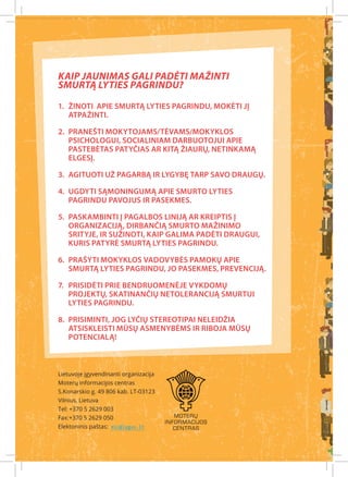 Kaip jaunimas gali padėti mažinti
smurtą lyties pagrindu?

1.	 Žinoti apie smurtą lyties pagrindu, mokėti jį
    atpažinti.

2.	 Pranešti mokytojams/tėvams/mokyklos
    psichologui, socialiniam darbuotojui apie
    pastebėtas patyčias ar kitą žiaurų, netinkamą
    elgesį.

3.	 Agituoti už pagarbą ir lygybę tarp savo draugų.

4.	 Ugdyti sąmoningumą apie smurto lyties
    pagrindu pavojus ir pasekmes.

5.	 Paskambinti į pagalbos liniją ar kreiptis į
    organizaciją, dirbančią smurto mažinimo
    srityje, ir sužinoti, kaip galima padėti draugui,
    kuris patyrė smurtą lyties pagrindu.

6.	 Prašyti mokyklos vadovybės pamokų apie
    smurtą lyties pagrindu, jo pasekmes, prevenciją.

7.	 Prisidėti prie bendruomenėje vykdomų
    projektų, skatinančių netoleranciją smurtui
    lyties pagrindu.

8.	 Prisiminti, jog lyčių stereotipai neleidžia
    atsiskleisti mūsų asmenybėms ir riboja mūsų
    potencialą!



Lietuvoje įgyvendinanti organizacija
Moterų informacijos centras
S.Konarskio g. 49 806 kab. LT-03123
Vilnius, Lietuva
Tel: +370 5 2629 003
Fax:+370 5 2629 050
Elektoninis paštas: mic@lygus.lt
 