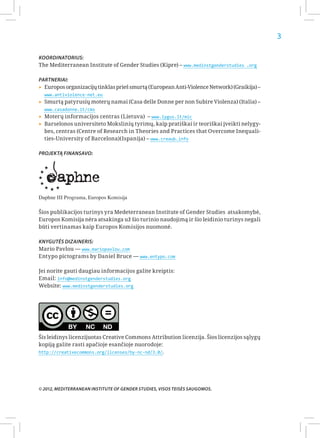 3

Koordinatorius:
The Mediterranean Institute of Gender Studies (Kipre) – www.medinstgenderstudies .org

Partneriai:
▸▸Europos organizacijų tinklas prieš smurtą (European Anti-Violence Network) (Graikija) –
  www.antiviolence-net.eu
▸▸Smurtą patyrusių moterų namai (Casa delle Donne per non Subire Violenza) (Italia) –
  www.casadonne.it/cms
▸▸Moterų informacijos centras (Lietuva) – www.lygus.lt/mic
▸▸Barselonos universiteto Mokslinių tyrimų, kaip pratiškai ir teoriškai įveikti nelygy-
  bes, centras (Centre of Research in Theories and Practices that Overcome Inequali-
  ties-University of Barcelona)(Ispanija) – www.creaub.info

Projektą finansavo:




Daphne III Programa, Europos Komisija

Šios publikacijos turinys yra Medeterranean Institute of Gender Studies atsakomybė,
Europos Komisija nėra atsakinga už šio turinio naudojimą ir šio leidinio turinys negali
būti vertinamas kaip Europos Komisijos nuomonė.

Knygutės dizaineris:
Mario Pavlou — www.mariopavlou.com
Entypo pictograms by Daniel Bruce — www.entypo.com

Jei norite gauti daugiau informacijos galite kreiptis:
Email: info@medinstgenderstudies.org
Website: www.medinstgenderstudies.org




Šis leidinys licenzijuotas Creative Commons Attribution licenzija. Šios licenzijos sąlygų
kopiją galite rasti apačioje esančioje nuorodoje:
http://creativecommons.org/licenses/by-nc-nd/3.0/.




© 2012, Mediterranean Institute of Gender Studies, Visos teisės saugomos.
 