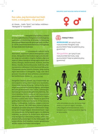 4                                                       Smurtas santykiuose: Mitai ir Tikrovė



Kas sako, jog berniukai turi būti
tvirti, o mergaitės - tik gražios?
Ar žinote… žodis “lytis” turi kelias reikšmes -
“biologinė” ir “socialinė”.




‘Biologinė lytis’ – mergaites ir berniukus, moteris
ir vyrus apibrėžiantys biologiniai ir psichologiniai            Pamąstymui:
ypatumai: a) anatomija; b) lytinių chromosomų
pora (moteriškojo individo genotipe (XX), vyriško-      Berniukams: Jei rytoj iš ryto
jo –(XY)); c) hormonai (testosteronas ir estrogenas);   nubustumėte mergaite, kaip
d) reprodukcinės funkcijos.                             jaustumėtės? Kaip tai pakeistų jūsų
                                                        gyvenimą?
‘Socialinė lytis’ – visuomenės sukurti lyčių
skirtumai, neparemti jokiais biologiniais požy-         Mergaitėms: Jei rytoj iš ryto
miais. Mergaitės ir berniukai negimsta žinoda-          nubustumėte berniuku, kaip
mi, kaip turi atrodyti, rengtis, kalbėti, elgtis ar     jaustumėtės? Kaip tai pakeistų jūsų
mąstyti. Įtaką vienaip ar kitaip elgtis mums daro       gyvenimą?
šeima, draugai, išsilavinimas, kultūra, žiūrimi
filmai, muzika, kurios klausome, kiekvieną die-
ną matomos reklamos ir kiti išoriniai faktoriai.
Visuomenė nuolat siunčia žinutes, kaip turėtų
elgtis berniukai ir mergaitės. Taigi, tam tikra
prasme visuomenė mus įrėmina į socialinius
bei kultūrinius rėmus. Žr. kitą puslapį

Daugeliui žmonių atrodo, jog visuomenėje eg-
zistuojantys lyčių stereotipai yra normalūs,
iliustruoja esamą situaciją. Tačiau lyčių stere-
otipai nėra normalus žmonių elgesys, stereotipai
keičiasi priklausomai nuo vietos, laikotarpio,
kuriame gyvename ir daugelio kitų faktorių. Dar
visai neseniai buvo sunku ar net neįmanoma
įsivaizduoti, jog vyras galėtų nedirbti ir rūpin-
tis savo vaikais tam, kad jo žmona ar partnerė
galėtų skirti laiko savo karjerai. O štai moterų
boksas į olimpinių žaidynių rungtis įrašytas            Lyčių stereotipai yra visur, jie nurodo kaip
tik 2012 metais. Iki 1990 metų moterų boksas            moterys ir vyrai turi elgtis ir atrodyti...
daugelyje pasaulio šalių buvo uždraustas! Taigi,        Laikui bėgant stereotipai keičiasi, kartu
lyčių stereotipai bėgant dešimtmečiams tapo             keisdami vyrų ir moterų įvaizdį bei elgseną
vis nuosaikesni, lyčių lygybė įgavo vis didesnę         jie nėra statiški.
reikšmę, socialiniai ir kultūriniai skirtumai
tarp mergaičių ir berniukų mažejo, tačiau tra-
diciniai lyčių stereotipai vis dar išliko gajūs. Net
nepastebime, kad kasdien esame spaudžiami
atitikti mums keliamus stereotipus.
 