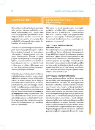 6                                                          Smurtas santykiuose: Mitai ir Tikrovė




Spaudimas pritapti                              Kokios būna smurto lyties
                                                pagrindu rūšys?

Mes visi turime teisę išlaikyti savo tapa-      Skirtumai yra gerai. Mes visi esame skirtingi ir
tybę, būti tuo, kuo norime būti bei turėti      unikalūs individai. Skirtumai daro gyvenimą
tas pačias laisves kaip ir kiti žmonės. Tra-    įdomų, jie nėra priežastis teisti žmones ar juos
diciniai lyčių stereotipai neleidžia mums       skriausti. Visi turi teisę tikėtis pagarbos san-
mėgautis šiomis teisėmis sukurdami ne-          tykiuose su draugais, vaikinais/merginomis,
lygybę tarp mergaičių ir berniukų. Ber-         šeimomis ir benduomene. O kas nutinka jei šios
niukai įsižeidžia pavadinti mergaite. Bet       pagarbos negauname?
kodėl tai laikoma įžeidimu?
                                                Santykiuose su bendraamžiais,
Todėl, kad visuomenėje egzistuoja stereoti-     bendraklasiais:
pinis mąstymas, jog “tikro vyro“ savybės:       Visose šalyse jaunimas patyčias įvardijo pagrindi-
kietumas, jėga, lyderystė - vertingesnės nei    ne problema. Dažnai tyčiojamasi lyties pagrindu
“tikros moters”: rūpestingumas, emociona-       (ypač skleidžiant gandus ir šmeižiant pvz: berniuko
lumas, išorinis grožis. Žinoma, vyrai taip      vadinimas “skystu”). Patyčios gali pasireikšti sek-
pat gali būti rūpestingi, o moterys - geros     sualiniu priekabiavimu (pvz: nepageidaujamu kito
lyderės, tačiau visuomenė ir toliau tam ti-     asmens lytėjimu, pornografijos rodymu), fiziniu
kras stipresnes savybes priskiria vyrui,        smurtu (pvz: mušant ar stumdant kitą žmogų) bei
o silpnesnes, ne tokias reikšmingas, - mo-      sociaine atskirtimi (izoliacija, bendraamžių, ben-
terims. Moterys ir mergaitės vis dar turi       draklasių atstūmimas). Patyčios taip pat galimos
žemesnį statusą visuomenėje.                    SMS žinutėmis, elektroniniu paštu, per Facebook
                                                ar kitus socialinius tinklus.
Tai reiškia, jog berniukai, kurie neatitinka
tradiciškai vyrams priskirtų stereotipų ir      Santykiuose su vaikinu/mergina:
šoka baletą, arba merginos, žaidžiančios        Visuose santykiuose būna pakilimų, nuosmukių
futbolą ar susitikinėjančios su daugiau         bei konfliktų. Smurtas lyties pagrindu santykiuose
nei vienu vaikinu vienu metu, rizikuoja         nėra vienkartinis konfliktas. Tai įrankis partnerio
patirti patyčias, diskriminaciją ir smurtą      kontrolei. Kartais toks smurtas vadinamas “smurtu
tik dėl to, kad jų elgesys skiriasi nuo nusi-   santykiuose” arba “smurtu artimoje aplinkoje”.
stovėjusio, visuomenės normomis paremto         Toks smurtas gali būti psichologinis (nuolatinis
elgesio. Ši smurto rūšis vadinama smurtu        žeminimas, izoliacija nuo šeimos ar draugų, nuro-
lyties pagrindu (SLP), nes jo aukomis žmo-      dinėjimas ką kitas žmogus gali rengtis, grasinimai
nės tampa dėl savo lyties ar seksualinės        nuskriausti ar išsiskirti su antrąja puse), fiziniu
orientacijos. Žmonės, smurtaujantys prieš       smurtu (mušimas, spardymas ir pan.), seksuali-
kitus lyties pagrindu, stengiasi kontroliuo-    niu smurtu (išprievartavimas ar išžaginimas) bei
ti tuos, kurie jų nuomone turi menkesnį         ekonominiu smurtu (pinigų kontrolė, vertimas
statusą visuomenėje.                            atsiskaityti už išlaidas, aiškinti pirkinių būtinumą
                                                ir pan.). Smurtas santykiuose nebūtinai tik ilgalai-
                                                kių santykių problema, šis fenomenas nutinka ir
                                                pasimatymų bei trumpalaikės draugystės metu.
 