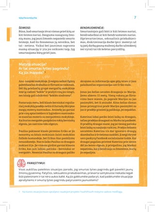 Youth 4 Youth                                                                                           7

Šeimose:                                               Bendruomenėje:
Būna, kad smurtauja tėvai vienas prieš kitą ar         Smurtautojais gali būti ir kiti šeimos nariai,
kiti šeimos nariai. Dauguma suaugusių žmo-             bendradarbiai ar kiti bendruomenės nariai.
nių mano, jog jauni žmonės nepastebi smurto            Išprievartavimas, seksualinis priekabiavi-
šeimoje, kad šis fenomenas jų neveikia, bet            mas, diskriminacija darbe (pvz: moterys už
tai - netiesa. Vaikai bei jaunimas supranta            tą patį darbą gauną mažesnį darbo užmokestį
esamą situaciją ir yra jos veikiami taip, lyg          nei vyrai) tai tik keletas pavyzdžių.
smurtaujama būtų prieš juos.



Matyta situacija?
Ar tai smurtas lyties pagrindu?
Ką jūs manote? 1

Ana - naujokė mokykloje. Ji mėgsta nešioti figūrą      skrajutes su informacija apie gėjų teises ir juos
pabrėžiančius drabužius ir flirtuoti su vaikinais.     palaikančias organizacijas ant Eriko stalo.
Dėl šių priežasčių grupė mergaičių mokykloje
ėmė ją vadinti “kekše” ir prašyti visų jos vengti,     Jonas jau kelias savaites draugauja su Marija.
nes kitaip gali užsikrėsti “kekšės sindromu”.          Jiems abiems 15 metų. Vieną vakarą po flirta-
                                                       vimo bare mieste, jis paprašė Marijos su juo
Pastaruoju metu, keli klasės berniukai regulia-        pasimylėti, bet ši atsisakė. Kitas kelias dienas
riai į mokyklą pradėjo neštis iš žurnalų iškirptas     Jonas primygtinai prašė Marijos pasimylėti su
nuogų moterų nuotraukas. Atsinešę jas garsiai          juo ir pradėjo grasinti ją paliksiąs, jei nepaklus.
prie visų aptarinėdavo ir lygindavo nuotrauko-
se esančias moteris su mergaitėmis mokykloje.          Katerinai labai patiko leisti laiką su draugais,
Kai kurios mergaitės pasipiktino tokių berniukų        tačiau pradėjus draugauti su Marku tai pasikeitė.
elgesiu, jas suerzino toks elgesys.                    Iš pradžių draugai manė, jog jai tiesiog patinka
                                                       leisti laiką su naujuoju vaikinu. Praėjus šešioms
Paulius paklausė klasės pirmūno Eriko ar jis           savaitėms Katerina vis dar ignoravo draugų
nenorėtų su kitais mokiniais žaisti mokyklos           skambučius ir kvietimus susitikti. Ji netgi ištrynė
futbolo komandoje, bet Erikas šiuo pasiūlymu           savo paskyrą Facebook socialiniame tinkle. Kai
nesusidomėjo. Nuo to laiko Paulius su draugais         draugai pagaliau prirėmė Katerina prie sienos
juokiasi iš jo. Jie visiems girdint garsiai klausia    dėl jos keisto elgesio, ji prisipažino, jog Markui
Eriko, kas jam labiau patinka - berniukai ar           nepatinka, kai ji bendrauja su žmonėmis, kurių
mergaitės. Neseniai Paulius su draugais paliko         jis nepažįsta.



       Pamąstymui:

Visos aukščiau pateiktos situacijos parodo, jog smurtas lyties pagrindu gali paveikti jaunų
žmonių gyvenimą. Patyčios, seksualinis priekabiavimas, prievarta santykiuose niekada negali
būti pateisinami ir tai nėra aukos kaltė. Ką jūs galėtumėte padaryti, kad padėtumėte situacijoje
aprašytiems ir smurtą lyties pagrindu patyrusiems jaunuoliams?



1	 Kai kurios situacijos buvo aprašytos naudojant projekto Youth4Youth mokymo vadovo medžiagą.
 