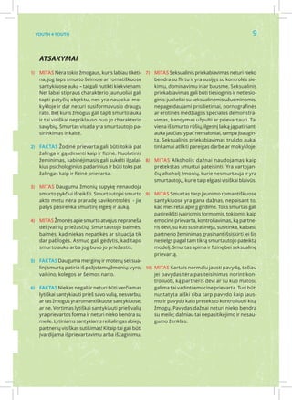 Youth 4 Youth                                                                                         9


    Atsakymai
1)	 MITAS Nėra tokio žmogaus, kuris labiau tikėti- 7)	 MITAS Seksualinis priekabiavimas neturi nieko
    na, jog taps smurto šeimoje ar romatiškuose         bendra su flirtu ir yra susijęs su kontrolės sie-
    santykiuose auka – tai gali nutikti kiekvienam.     kimu, dominavimu ir/ar bausme. Seksualinis
    Net labai stipraus charakterio jaunuoliai gali      priekabiavimas gali būti tiesioginis ir netiesio-
    tapti patyčių objektu, nes yra naujokai mo-         ginis: juokeliai su seksualinėmis užuominomis,
    kykloje ir dar neturi susiformavusio draugų         nepageidaujami prisilietimai, pornografinės
    rato. Bet kuris žmogus gali tapti smurto auka       ar erotinės medžiagos specialus demonstra-
    ir tai visiškai nepriklauso nuo jo charakterio      vimas, bandymas užpulti ar prievartauti. Tai
    savybių. Smurtas visada yra smurtautojo pa-         viena iš smurto rūšių, ilgesnį laiką ją patirianti
    sirinkimas ir kaltė.                                auka jaučiasi ypač nemaloniai, tampa įbaugin-
                                                        ta. Seksualinis priekabiavimas trukdo aukai
2)	 FAKTAS Žodinė prievarta gali būti tokia pat         tinkamai atlikti pareigas darbe ar mokykloje.
    žalinga ir gąsdinanti kaip ir fizinė. Nuolatinis
    žeminimas, kabinėjimasis gali sukelti ilgalai- 8)	 MITAS Alkoholis dažnai naudojamas kaip
    kius psichologinius padarinius ir būti toks pat     pretekstas smurtui pateisinti. Yra vartojan-
    žalingas kaip ir fizinė prievarta.                  čių alkoholį žmonių, kurie nesmurtauja ir yra
                                                        smurtautojų, kurie taip elgiasi visiškai blaivūs.
3)	 MITAS Dauguma žmonių supykę nenaudoja
    smurto pykčiui išreikšti. Smurtautojai smurto 9)	 MITAS Smurtas tarp jaunimo romantiškuose
    akto metu nėra praradę savikontrolės - jie          santykiuose yra gana dažnas, nepaisant to,
    patys pasirenka smurtinį elgesį ir auką.            kad mes retai apie jį girdime. Toks smurtas gali
                                                        pasireikšti įvairiomis formomis, tokiomis kaip
4)	 MITAS Žmonės apie smurto atvejus nepraneša          emocinė prievarta, kontroliavimas, ką partne-
    dėl įvairių priežasčių. Smurtautojo baimės,         ris dėvi, su kuo susirašinėja, susitinka, kalbasi,
    baimės, kad niekas nepatikės ar situacija tik       partnerio žeminimas grasinant išsiskirti jei šis
    dar pablogės. Asmuo gali gėdytis, kad tapo          nesielgs pagal tam tikrą smurtautojo pateiktą
    smurto auka arba jog buvo jo priežastis.            modelį. Smurtas apima ir fizinę bei seksualinę
                                                        prievartą.
5)	 FAKTAS Dauguma merginų ir moterų seksua-
    linį smurtą patiria iš pažįstamų žmonių: vyro, 10)	 MITAS Kartais normalu jausti pavydą, tačiau
    vaikino, kolegos ar šeimos nario.                   jei pavydas tėra pasiteisinimas norint kon-
                                                        troliuoti, ką partneris dėvi ar su kuo matosi,
6)	 FAKTAS Niekas negali ir neturi būti verčiamas       galima tai vadinti emocine prievarta. Turi būti
    lytiškai santykiauti prieš savo valią, nesvarbu,    nustatyta aiški riba tarp pavydo kaip jaus-
    ar tas žmogus yra romantiškuose santykiuose,        mo ir pavydo kaip preteksto kontroliuoti kitą
    ar ne. Vertimas lytiškai santykiauti prieš valią    žmogų. Pavydas dažnai neturi nieko bendra
    yra prievartos forma ir neturi nieko bendra su      su meile; dažniau tai nepasitikėjimo ir nesau-
    meile. Lytiniams santykiams reikalingas abiejų      gumo ženklas.
    partnerių visiškas sutikimas! Kitaip tai gali būti
    įvardijama išprievartavimu arba išžaginimu.
 