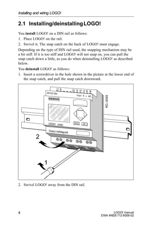 LOGO! manual
EWA 4NEB 712 6006-02
4
2.1 Installing/deinstallingLOGO!
You install LOGO! on a DIN rail as follows:
1. Place LOGO! on the rail.
2. Swivel it. The snap catch on the back of LOGO! must engage.
Depending on the type of DIN rail used, the snapping mechanism may be
a bit stiff. If it is too stiff and LOGO! will not snap on, you can pull the
snap catch down a little, as you do when deinstalling LOGO! as described
below.
You deinstall LOGO! as follows:
1. Insert a screwdriver in the hole shown in the picture at the lower end of
the snap catch, and pull the snap catch downward.
1
2
RC–0049
2. Swivel LOGO! away from the DIN rail.
Installing and wiring LOGO!
 