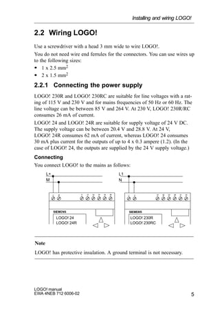5
LOGO! manual
EWA 4NEB 712 6006-02
2.2 Wiring LOGO!
Use a screwdriver with a head 3 mm wide to wire LOGO!.
You do not need wire end ferrules for the connectors. You can use wires up
to the following sizes:
S 1 x 2.5 mm2
S 2 x 1.5 mm2
2.2.1 Connecting the power supply
LOGO! 230R and LOGO! 230RC are suitable for line voltages with a rat-
ing of 115 V and 230 V and for mains frequencies of 50 Hz or 60 Hz. The
line voltage can be between 85 V and 264 V. At 230 V, LOGO! 230R/RC
consumes 26 mA of current.
LOGO! 24 and LOGO! 24R are suitable for supply voltage of 24 V DC.
The supply voltage can be between 20.4 V and 28.8 V. At 24 V,
LOGO! 24R consumes 62 mA of current, whereas LOGO! 24 consumes
30 mA plus current for the outputs of up to 4 x 0.3 ampere (1.2). (In the
case of LOGO! 24, the outputs are supplied by the 24 V supply voltage.)
Connecting
You connect LOGO! to the mains as follows:
L1L+
NM
LOGO! 24
LOGO! 24R
LOGO! 230R
LOGO! 230RC
Note
LOGO! has protective insulation. A ground terminal is not necessary.
Installing and wiring LOGO!
 