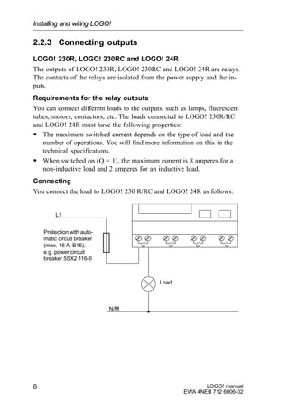 LOGO! manual
EWA 4NEB 712 6006-02
8
2.2.3 Connecting outputs
LOGO! 230R, LOGO! 230RC and LOGO! 24R
The outputs of LOGO! 230R, LOGO! 230RC and LOGO! 24R are relays.
The contacts of the relays are isolated from the power supply and the in-
puts.
Requirements for the relay outputs
You can connect different loads to the outputs, such as lamps, fluorescent
tubes, motors, contactors, etc. The loads connected to LOGO! 230R/RC
and LOGO! 24R must have the following properties:
S The maximum switched current depends on the type of load and the
number of operations. You will find more information on this in the
technical specifications.
S When switched on (Q = 1), the maximum current is 8 amperes for a
non-inductive load and 2 amperes for an inductive load.
Connecting
You connect the load to LOGO! 230 R/RC and LOGO! 24R as follows:
L1
N/M
Load
Protection with auto-
matic circuit breaker
(max. 16 A, B16),
e.g. power circuit
breaker 5SX2 116-6
Installing and wiring LOGO!
 