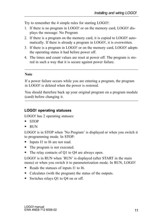 11
LOGO! manual
EWA 4NEB 712 6006-02
Try to remember the 4 simple rules for starting LOGO!:
1. If there is no program in LOGO! or on the memory card, LOGO! dis-
plays the message: No Program
2. If there is a program on the memory card, it is copied to LOGO! auto-
matically. If there is already a program in LOGO!, it is overwritten.
3. If there is a program in LOGO! or on the memory card, LOGO! adopts
the operating status it had before power off.
4. The times and count values are reset at power off. The program is sto-
red in such a way that it is secure against power failure.
Note
If a power failure occurs while you are entering a program, the program
in LOGO! is deleted when the power is restored.
You should therefore back up your original program on a program module
(card) before changing it.
LOGO! operating statuses
LOGO! has 2 operating statuses:
S STOP
S RUN
LOGO! is in STOP when ’No Program’ is displayed or when you switch it
to programming mode. In STOP:
S Inputs I1 to I6 are not read.
S The program is not executed.
S The relay contacts of Q1 to Q4 are always open.
LOGO! is in RUN when ’RUN’ is displayed (after START in the main
menu) or when you switch it to parameterization mode. In RUN, LOGO!
S Reads the statuses of inputs I1 to I6.
S Calculates (with the program) the status of the outputs.
S Switches relays Q1 to Q4 on or off.
Installing and wiring LOGO!
 