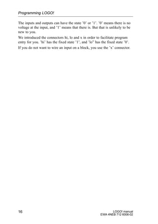 LOGO! manual
EWA 4NEB 712 6006-02
16
The inputs and outputs can have the state ’0’ or ’1’. ’0’ means there is no
voltage at the input, and ’1’ means that there is. But that is unlikely to be
new to you.
We introduced the connectors hi, lo and x in order to facilitate program
entry for you. ’hi’ has the fixed state ’1’, and ’lo” has the fixed state ’0’.
If you do not want to wire an input on a block, you use the ’x’ connector.
Programming LOGO!
 