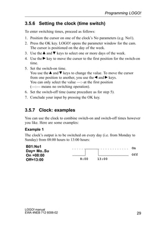 29
LOGO! manual
EWA 4NEB 712 6006-02
3.5.6 Setting the clock (time switch)
To enter switching times, proceed as follows:
1. Position the cursor on one of the clock’s No parameters (e.g. No1).
2. Press the OK key. LOGO! opens the parameter window for the cam.
The cursor is positioned on the day of the week.
3. Use the and keys to select one or more days of the week.
4. Use the key to move the cursor to the first position for the switch-on
time.
5. Set the switch-on time.
You use the and keys to change the value. To move the cursor
from one position to another, you use the and keys.
You can only select the value ––:–at the first position
(––:–– means no switching operation).
6. Set the switch-off time (same procedure as for step 5).
7. Conclude your input by pressing the OK key.
3.5.7 Clock: examples
You can use the clock to combine switch-on and switch-off times however
you like. Here are some examples:
Example 1
The clock’s output is to be switched on every day (i.e. from Monday to
Sunday) from 08:00 hours to 13:00 hours:
B01:No1
Day= Mo..Su
On =08:00
Off=13:00
On
Off
8:00 13:00
Programming LOGO!
 