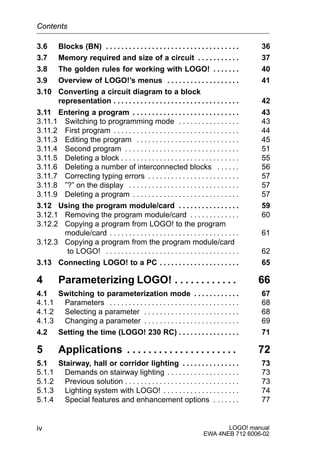LOGO! manual
EWA 4NEB 712 6006-02
iv
3.6 Blocks (BN) 36. . . . . . . . . . . . . . . . . . . . . . . . . . . . . . . . . . .
3.7 Memory required and size of a circuit 37. . . . . . . . . . .
3.8 The golden rules for working with LOGO! 40. . . . . . .
3.9 Overview of LOGO!’s menus 41. . . . . . . . . . . . . . . . . . .
3.10 Converting a circuit diagram to a block
representation 42. . . . . . . . . . . . . . . . . . . . . . . . . . . . . . . . .
3.11 Entering a program 43. . . . . . . . . . . . . . . . . . . . . . . . . . . .
3.11.1 Switching to programming mode 43. . . . . . . . . . . . . . . .
3.11.2 First program 44. . . . . . . . . . . . . . . . . . . . . . . . . . . . . . . . .
3.11.3 Editing the program 45. . . . . . . . . . . . . . . . . . . . . . . . . . .
3.11.4 Second program 51. . . . . . . . . . . . . . . . . . . . . . . . . . . . . .
3.11.5 Deleting a block 55. . . . . . . . . . . . . . . . . . . . . . . . . . . . . . .
3.11.6 Deleting a number of interconnected blocks 56. . . . . .
3.11.7 Correcting typing errors 57. . . . . . . . . . . . . . . . . . . . . . . .
3.11.8 ”?” on the display 57. . . . . . . . . . . . . . . . . . . . . . . . . . . . .
3.11.9 Deleting a program 57. . . . . . . . . . . . . . . . . . . . . . . . . . . .
3.12 Using the program module/card 59. . . . . . . . . . . . . . . .
3.12.1 Removing the program module/card 60. . . . . . . . . . . . .
3.12.2 Copying a program from LOGO! to the program
module/card 61. . . . . . . . . . . . . . . . . . . . . . . . . . . . . . . . . .
3.12.3 Copying a program from the program module/card
to LOGO! 62. . . . . . . . . . . . . . . . . . . . . . . . . . . . . . . . . . .
3.13 Connecting LOGO! to a PC 65. . . . . . . . . . . . . . . . . . . . .
4 Parameterizing LOGO! 66. . . . . . . . . . . .
4.1 Switching to parameterization mode 67. . . . . . . . . . . .
4.1.1 Parameters 68. . . . . . . . . . . . . . . . . . . . . . . . . . . . . . . . . .
4.1.2 Selecting a parameter 68. . . . . . . . . . . . . . . . . . . . . . . . .
4.1.3 Changing a parameter 69. . . . . . . . . . . . . . . . . . . . . . . . .
4.2 Setting the time (LOGO! 230 RC) 71. . . . . . . . . . . . . . . .
5 Applications 72. . . . . . . . . . . . . . . . . . . . .
5.1 Stairway, hall or corridor lighting 73. . . . . . . . . . . . . . .
5.1.1 Demands on stairway lighting 73. . . . . . . . . . . . . . . . . . .
5.1.2 Previous solution 73. . . . . . . . . . . . . . . . . . . . . . . . . . . . . .
5.1.3 Lighting system with LOGO! 74. . . . . . . . . . . . . . . . . . . .
5.1.4 Special features and enhancement options 77. . . . . . .
Contents
 