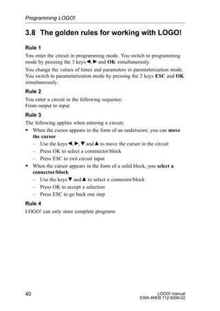 LOGO! manual
EWA 4NEB 712 6006-02
40
3.8 The golden rules for working with LOGO!
Rule 1
You enter the circuit in programming mode. You switch to programming
mode by pressing the 3 keys , and OK simultaneously.
You change the values of times and parameters in parameterization mode.
You switch to parameterization mode by pressing the 2 keys ESC and OK
simultaneously.
Rule 2
You enter a circuit in the following sequence:
From output to input
Rule 3
The following applies when entering a circuit:
S When the cursor appears in the form of an underscore, you can move
the cursor
– Use the keys , , and to move the cursor in the circuit
– Press OK to select a connnector/block
– Press ESC to exit circuit input
S When the cursor appears in the form of a solid block, you select a
connector/block
– Use the keys and to select a connector/block
– Press OK to accept a selection
– Press ESC to go back one step
Rule 4
LOGO! can only store complete programs
Programming LOGO!
 