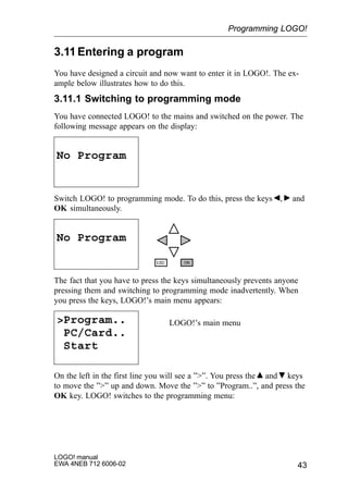 43
LOGO! manual
EWA 4NEB 712 6006-02
3.11Entering a program
You have designed a circuit and now want to enter it in LOGO!. The ex-
ample below illustrates how to do this.
3.11.1 Switching to programming mode
You have connected LOGO! to the mains and switched on the power. The
following message appears on the display:
No Program
Switch LOGO! to programming mode. To do this, press the keys , and
OK simultaneously.
No Program
The fact that you have to press the keys simultaneously prevents anyone
pressing them and switching to programming mode inadvertently. When
you press the keys, LOGO!’s main menu appears:
Program..
PC/Card..
Start
LOGO!’s main menu
On the left in the first line you will see a ””. You press the and keys
to move the ”” up and down. Move the ”” to ”Program..”, and press the
OK key. LOGO! switches to the programming menu:
Programming LOGO!
 