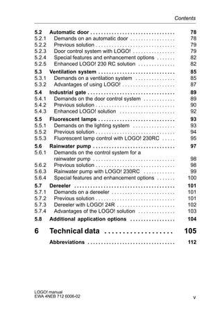 v
LOGO! manual
EWA 4NEB 712 6006-02
5.2 Automatic door 78. . . . . . . . . . . . . . . . . . . . . . . . . . . . . . . .
5.2.1 Demands on an automatic door 78. . . . . . . . . . . . . . . . .
5.2.2 Previous solution 79. . . . . . . . . . . . . . . . . . . . . . . . . . . . . .
5.2.3 Door control system with LOGO! 79. . . . . . . . . . . . . . . .
5.2.4 Special features and enhancement options 82. . . . . . .
5.2.5 Enhanced LOGO! 230 RC solution 82. . . . . . . . . . . . . .
5.3 Ventilation system 85. . . . . . . . . . . . . . . . . . . . . . . . . . . . .
5.3.1 Demands on a ventilation system 85. . . . . . . . . . . . . . .
5.3.2 Advantages of using LOGO! 87. . . . . . . . . . . . . . . . . . . .
5.4 Industrial gate 89. . . . . . . . . . . . . . . . . . . . . . . . . . . . . . . . .
5.4.1 Demands on the door control system 89. . . . . . . . . . . .
5.4.2 Previous solution 90. . . . . . . . . . . . . . . . . . . . . . . . . . . . . .
5.4.3 Enhanced LOGO! solution 92. . . . . . . . . . . . . . . . . . . . .
5.5 Fluorescent lamps 93. . . . . . . . . . . . . . . . . . . . . . . . . . . . .
5.5.1 Demands on the lighting system 93. . . . . . . . . . . . . . . .
5.5.2 Previous solution 94. . . . . . . . . . . . . . . . . . . . . . . . . . . . . .
5.5.3 Fluorescent lamp control with LOGO! 230RC 95. . . . .
5.6 Rainwater pump 97. . . . . . . . . . . . . . . . . . . . . . . . . . . . . . .
5.6.1 Demands on the control system for a
rainwater pump 98. . . . . . . . . . . . . . . . . . . . . . . . . . . . . . .
5.6.2 Previous solution 98. . . . . . . . . . . . . . . . . . . . . . . . . . . . . .
5.6.3 Rainwater pump with LOGO! 230RC 99. . . . . . . . . . . .
5.6.4 Special features and enhancement options 100. . . . . . .
5.7 Dereeler 101. . . . . . . . . . . . . . . . . . . . . . . . . . . . . . . . . . . . . .
5.7.1 Demands on a dereeler 101. . . . . . . . . . . . . . . . . . . . . . . .
5.7.2 Previous solution 101. . . . . . . . . . . . . . . . . . . . . . . . . . . . . .
5.7.3 Dereeler with LOGO! 24R 102. . . . . . . . . . . . . . . . . . . . . .
5.7.4 Advantages of the LOGO! solution 103. . . . . . . . . . . . . .
5.8 Additional application options 104. . . . . . . . . . . . . . . . .
6 Technical data 105. . . . . . . . . . . . . . . . . . .
Abbreviations 112. . . . . . . . . . . . . . . . . . . . . . . . . . . . . . . . .
Contents
 