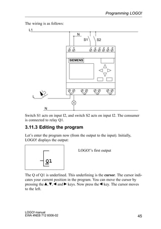 45
LOGO! manual
EWA 4NEB 712 6006-02
The wiring is as follows:
L1 N I1 I2 I3 I4 I5 I6
Q1 Q2 Q3 Q4
SIEMENS
L1
N
S1 S2
L
N
Switch S1 acts on input I2, and switch S2 acts on input I2. The consumer
is connected to relay Q1.
3.11.3 Editing the program
Let’s enter the program now (from the output to the input). Initially,
LOGO! displays the output:
LOGO!’s first output
Q1
The Q of Q1 is underlined. This underlining is the cursor. The cursor indi-
cates your current position in the program. You can move the cursor by
pressing the , , and keys. Now press the key. The cursor moves
to the left.
Programming LOGO!
 