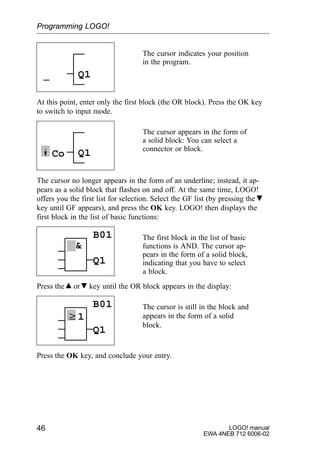 LOGO! manual
EWA 4NEB 712 6006-02
46
The cursor indicates your position
in the program.
Q1
At this point, enter only the first block (the OR block). Press the OK key
to switch to input mode.
The cursor appears in the form of
a solid block: You can select a
connector or block.
Q1Co
The cursor no longer appears in the form of an underline; instead, it ap-
pears as a solid block that flashes on and off. At the same time, LOGO!
offers you the first list for selection. Select the GF list (by pressing the
key until GF appears), and press the OK key. LOGO! then displays the
first block in the list of basic functions:
The first block in the list of basic
functions is AND. The cursor ap-
pears in the form of a solid block,
indicating that you have to select
a block.

B01
Q1
Press the or key until the OR block appears in the display:
w1
The cursor is still in the block and
appears in the form of a solid
block.
B01
Q1
Press the OK key, and conclude your entry.
Programming LOGO!
 
