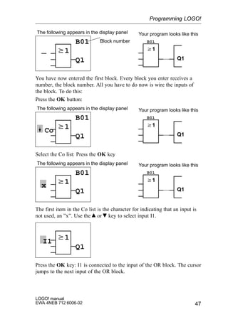 47
LOGO! manual
EWA 4NEB 712 6006-02
w1
The following appears in the display panel
B01
Q1
B01
w1
Q1
Your program looks like this
Block number
You have now entered the first block. Every block you enter receives a
number, the block number. All you have to do now is wire the inputs of
the block. To do this:
Press the OK button:
w1
The following appears in the display panel
B01
Q1
B01
w1
Q1
Your program looks like this
Co
Select the Co list: Press the OK key
w1
The following appears in the display panel
B01
Q1
B01
w1
Q1
Your program looks like this
x
The first item in the Co list is the character for indicating that an input is
not used, an ”x”. Use the or key to select input I1.
w1
Q1
I1
Press the OK key: I1 is connected to the input of the OR block. The cursor
jumps to the next input of the OR block.
Programming LOGO!
 