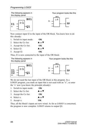 LOGO! manual
EWA 4NEB 712 6006-02
48
w1
The following appears in
the display panel
B01
Q1
w1
Q1
Your program looks like this
I1
I1
B01
–
Now connect input I2 to the input of the OR block. You know how to do
this already:
1. Switch to input mode: OK
2. Select the Co list: or
3. Accept the Co list: OK
4. Select I2: or
5. Accept I2: OK
Thus, I2 is now connected to the input of the OR block:
w1
The following appears in
the display panel
B01
Q1
w1
Q1
Your program looks like this
I1
I1
B01
I2
I2
We do not need the last input of the OR block in this program. In a
LOGO! program, you mark an input that is not used with an ”x”, so enter
the ’x’ now (you know the principle already):
1. Switch to input mode: OK
2. Select the Co list: or
3. Accept the Co list: OK
4. Select x: or
5. Accept x: OK
Thus, all the block’s inputs are now wired. As far as LOGO! is concerned,
the program is now complete. LOGO! returns to output Q1.
Programming LOGO!
 
