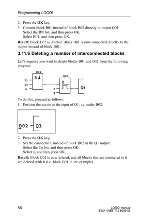 LOGO! manual
EWA 4NEB 712 6006-02
56
2. Press the OK key.
3. Connect block B01 instead of block B02 directly to output Q01:
Select the BN list, and then press OK.
Select B01, and then press OK.
Result: Block B02 is deleted. Block B01 is now connected directly to the
output instead of block B01.
3.11.6 Deleting a number of interconnected blocks
Let’s suppose you want to delete blocks B01 and B02 from the following
program.
Q1
I1
I2
x x
T
B01
B02
To do this, proceed as follows:
1. Position the cursor at the input of Q1, i.e. under B02:
B02 Q1
2. Press the OK key.
3. Set the connector x instead of block B02 at the Q1 output:
Select the Co list, and then press OK.
Select x, and then press OK.
Result: Block B02 is now deleted, and all blocks that are connected to it
are deleted with it (i.e. block B01 in the example).
Programming LOGO!
 