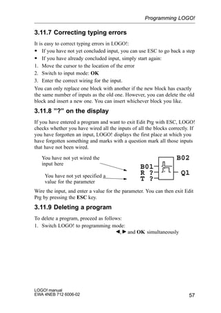 57
LOGO! manual
EWA 4NEB 712 6006-02
3.11.7 Correcting typing errors
It is easy to correct typing errors in LOGO!:
S If you have not yet concluded input, you can use ESC to go back a step
S If you have already concluded input, simply start again:
1. Move the cursor to the location of the error
2. Switch to input mode: OK
3. Enter the correct wiring for the input.
You can only replace one block with another if the new block has exactly
the same number of inputs as the old one. However, you can delete the old
block and insert a new one. You can insert whichever block you like.
3.11.8 ”?” on the display
If you have entered a program and want to exit Edit Prg with ESC, LOGO!
checks whether you have wired all the inputs of all the blocks correctly. If
you have forgotten an input, LOGO! displays the first place at which you
have forgotten something and marks with a question mark all those inputs
that have not been wired.
You have not yet wired the
input here
You have not yet specified a
value for the parameter
R ?
B01
T ?
Q1
B02
Wire the input, and enter a value for the parameter. You can then exit Edit
Prg by pressing the ESC key.
3.11.9 Deleting a program
To delete a program, proceed as follows:
1. Switch LOGO! to programming mode:
, and OK simultaneously
Programming LOGO!
 