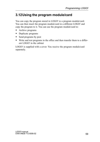 59
LOGO! manual
EWA 4NEB 712 6006-02
3.12Using the program module/card
You can copy the program stored in LOGO! to a program module/card.
You can then insert the program module/card in a different LOGO! and
copy the program to it. You can use the program module/card to:
S Archive programs
S Duplicate programs
S Send programs by post
S Write and test programs in the office and then transfer them to a differ-
ent LOGO! in the cabinet
LOGO! is supplied with a cover. You receive the program module/card
separately.
Programming LOGO!
 