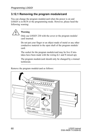 LOGO! manual
EWA 4NEB 712 6006-02
60
3.12.1 Removing the program module/card
You can change the program module/card when the power is on and
LOGO! is in RUN or the programming mode. However, please heed the
following warning:
! Warning
Only use LOGO! 230 with the cover or the program module/
card inserted.
Do not put your finger or an object made of metal or any other
conductive material in the open shaft of the program module/
card.
The socket for the program module/card may be live if mis-
takes have been made with the wiring (L1 and N mixed up).
The program module/card should only be changed by a trained
technician.
Remove the program module/card as follows:
RC–0047
Programming LOGO!
 