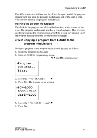 61
LOGO! manual
EWA 4NEB 712 6006-02
Carefully insert a screwdriver into the slot at the upper end of the program
module/card, and ease the program module/card out of the shaft a little.
You can now remove the program module/card.
Inserting the program module/card
The shaft for the program module/card is chamfered at the bottom on the
right. The program module/card also has a chamfered edge. This prevents
you from inserting the program module/card the wrong way around. Insert
the program module/card into the shaft until it engages.
3.12.2 Copying a program from LOGO! to the
program module/card
To copy a program to the program module/card, proceed as follows:
1. Insert the program module/card
2. Switch LOGO! to programming mode:
, and OK simultaneously
Program..
PC/Card..
Start
3. Move the ’’ to ”PC/Card”:
4. Press OK. The transfer menu appears
PC´LOGO
LOGO³Card
Card³LOGO
5. Move the ’’ to ’LOGO ³ Card’:
6. Press OK.
Programming LOGO!
 