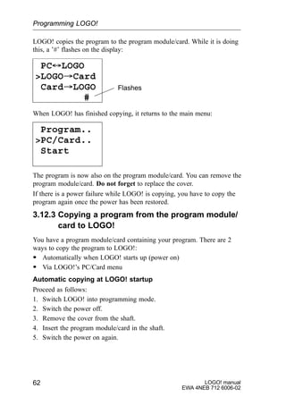 LOGO! manual
EWA 4NEB 712 6006-02
62
LOGO! copies the program to the program module/card. While it is doing
this, a ’#’ flashes on the display:
PC´LOGO
LOGO³Card
Card³LOGO
#
Flashes
When LOGO! has finished copying, it returns to the main menu:
Program..
PC/Card..
Start
The program is now also on the program module/card. You can remove the
program module/card. Do not forget to replace the cover.
If there is a power failure while LOGO! is copying, you have to copy the
program again once the power has been restored.
3.12.3 Copying a program from the program module/
card to LOGO!
You have a program module/card containing your program. There are 2
ways to copy the program to LOGO!:
S Automatically when LOGO! starts up (power on)
S Via LOGO!’s PC/Card menu
Automatic copying at LOGO! startup
Proceed as follows:
1. Switch LOGO! into programming mode.
2. Switch the power off.
3. Remove the cover from the shaft.
4. Insert the program module/card in the shaft.
5. Switch the power on again.
Programming LOGO!
 