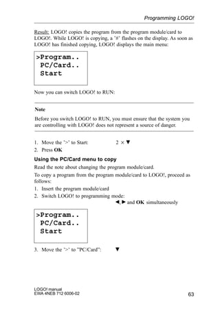 63
LOGO! manual
EWA 4NEB 712 6006-02
Result: LOGO! copies the program from the program module/card to
LOGO!. While LOGO! is copying, a ’#’ flashes on the display. As soon as
LOGO! has finished copying, LOGO! displays the main menu:
Program..
PC/Card..
Start
Now you can switch LOGO! to RUN:
Note
Before you switch LOGO! to RUN, you must ensure that the system you
are controlling with LOGO! does not represent a source of danger.
1. Move the ’’ to Start: 2
2. Press OK
Using the PC/Card menu to copy
Read the note about changing the program module/card.
To copy a program from the program module/card to LOGO!, proceed as
follows:
1. Insert the program module/card
2. Switch LOGO! to programming mode:
, and OK simultaneously
Program..
PC/Card..
Start
3. Move the ’’ to ”PC/Card”:
Programming LOGO!
 