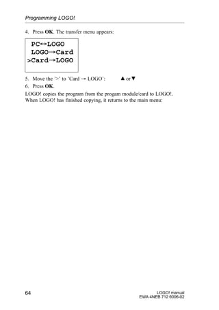 LOGO! manual
EWA 4NEB 712 6006-02
64
4. Press OK. The transfer menu appears:
PC´LOGO
LOGO³Card
Card³LOGO
5. Move the ’’ to ’Card ³ LOGO’: or
6. Press OK.
LOGO! copies the program from the progam module/card to LOGO!.
When LOGO! has finished copying, it returns to the main menu:
Programming LOGO!
 