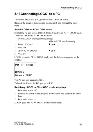 65
LOGO! manual
EWA 4NEB 712 6006-02
3.13Connecting LOGO! to a PC
To connect LOGO! to a PC, you need the LOGO! PC cable.
Remove the cover or the program module/card, and connect the cable
there.
Switch LOGO! to PC´LOGO mode
So that the PC can access LOGO!, LOGO! must be in PC ´ LOGO mode.
To switch LOGO! to PC ´ LOGO mode:
1. Switch LOGO! to programming mode:
, and OK simultaneously
2. Select ’PC/Card’: or
3. Press OK
4. Select PC ´ LOGO: or
5. Press OK
LOGO! is now in PC ´ LOGO mode, and the following appears on the
display:
PC ´ LOGO
STOP:
Press ESC
The PC can now access LOGO!.
To break the link to the PC, you press ESC.
Switching LOGO! to PC´LOGO mode at startup
1. Switch the power off
2. Remove the cover or the program module/card, and connect the cable
there.
3. Switch the power on
LOGO! goes into PC ´ LOGO mode automatically
Programming LOGO!
 