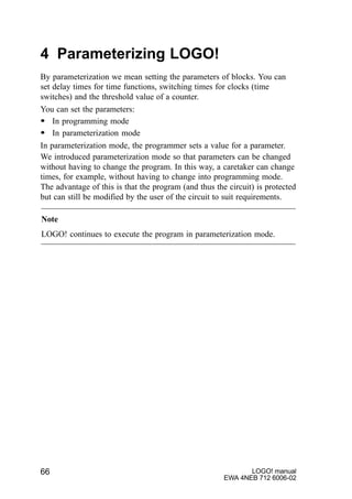 LOGO! manual
EWA 4NEB 712 6006-02
66
4 Parameterizing LOGO!
By parameterization we mean setting the parameters of blocks. You can
set delay times for time functions, switching times for clocks (time
switches) and the threshold value of a counter.
You can set the parameters:
S In programming mode
S In parameterization mode
In parameterization mode, the programmer sets a value for a parameter.
We introduced parameterization mode so that parameters can be changed
without having to change the program. In this way, a caretaker can change
times, for example, without having to change into programming mode.
The advantage of this is that the program (and thus the circuit) is protected
but can still be modified by the user of the circuit to suit requirements.
Note
LOGO! continues to execute the program in parameterization mode.
 