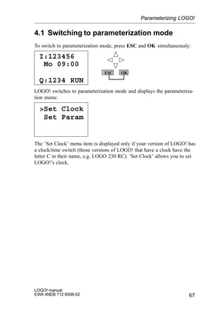 67
LOGO! manual
EWA 4NEB 712 6006-02
4.1 Switching to parameterization mode
To switch to parameterization mode, press ESC and OK simultaneously:
I:123456
Q:1234 RUN
Mo 09:00
ESC OK
LOGO! switches to parameterization mode and displays the parameteriza-
tion menu:
Set Clock
Set Param
The ’Set Clock’ menu item is displayed only if your version of LOGO! has
a clock/time switch (those versions of LOGO! that have a clock have the
letter C in their name, e.g. LOGO 230 RC). ’Set Clock’ allows you to set
LOGO!’s clock.
Parameterizing LOGO!
 