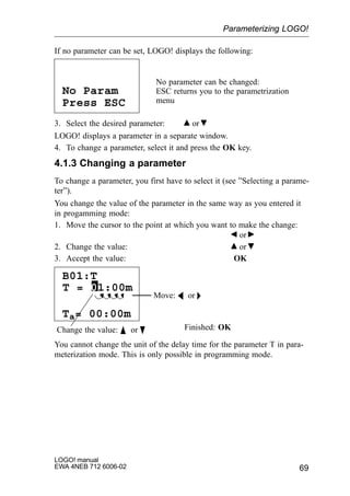 69
LOGO! manual
EWA 4NEB 712 6006-02
If no parameter can be set, LOGO! displays the following:
Press ESC
No Param
No parameter can be changed:
ESC returns you to the parametrization
menu
3. Select the desired parameter: or
LOGO! displays a parameter in a separate window.
4. To change a parameter, select it and press the OK key.
4.1.3 Changing a parameter
To change a parameter, you first have to select it (see ”Selecting a parame-
ter”).
You change the value of the parameter in the same way as you entered it
in progamming mode:
1. Move the cursor to the point at which you want to make the change:
or
2. Change the value: or
3. Accept the value: OK
Move: A or 
Change the value: Y or B Finished: OK
B01:T
Ta= 00:00m
T = 01:00m
You cannot change the unit of the delay time for the parameter T in para-
meterization mode. This is only possible in programming mode.
Parameterizing LOGO!
 