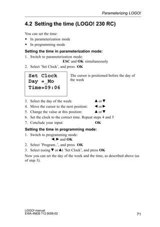 71
LOGO! manual
EWA 4NEB 712 6006-02
4.2 Setting the time (LOGO! 230 RC)
You can set the time:
S In parameterization mode
S In programming mode
Setting the time in parameterization mode:
1. Switch to parameterization mode:
ESC and OK simultaneously
2. Select ’Set Clock’, and press OK
Set Clock
Day =_Mo
The cursor is positioned before the day of
the week
Time=09:06
3. Select the day of the week: or
4. Move the cursor to the next position: or
5. Change the value at this position: or
6. Set the clock to the correct time. Repeat steps 4 and 5
7. Conclude your input: OK
Setting the time in programming mode:
1. Switch to programming mode:
, and OK
2. Select ’Program..’, and press OK
3. Select (using or ) ’Set Clock’, and press OK
Now you can set the day of the week and the time, as described above (as
of step 3).
Parameterizing LOGO!
 