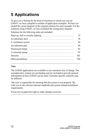 LOGO! manual
EWA 4NEB 712 6006-02
72
5 Applications
To give you a feeling for the kind of situations in which you can use
LOGO!, we have compiled a number of application examples. We have in-
cluded the circuit diagram of the original solution for each example. For the
solutions using LOGO!, we have included the wiring and a diagram.
Solutions for the following tasks are included:
Stairway, hall or corridor lighting 73. . . . . . . . . . . . . . . . . . . . . . . . . . . .
An automatic door 78. . . . . . . . . . . . . . . . . . . . . . . . . . . . . . . . . . . . . . . .
A ventilation system 85. . . . . . . . . . . . . . . . . . . . . . . . . . . . . . . . . . . . . .
An industrial gate 89. . . . . . . . . . . . . . . . . . . . . . . . . . . . . . . . . . . . . . . . .
Fluorescent lamps 93. . . . . . . . . . . . . . . . . . . . . . . . . . . . . . . . . . . . . . . .
A rainwater pump 97. . . . . . . . . . . . . . . . . . . . . . . . . . . . . . . . . . . . . . . .
Dereeler 101. . . . . . . . . . . . . . . . . . . . . . . . . . . . . . . . . . . . . . . . . . . . . . . .
Other possibilities 104. . . . . . . . . . . . . . . . . . . . . . . . . . . . . . . . . . . . . . . .
Note
The LOGO! applications are available to our customers free of charge. The
examples they contain are not binding and are included to provide general
information on how LOGO! can be used. Customer-specific solutions may
be different.
The user is responsible for ensuring that the system is run properly. We
refer you to the relevant national standards and system-related installation
requirements.
Errors are excepted the right to make changes reserved.
 