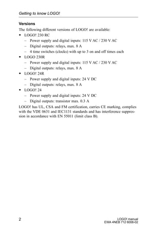 LOGO! manual
EWA 4NEB 712 6006-02
2
Versions
The following different versions of LOGO! are available:
S LOGO! 230 RC
– Power supply and digital inputs: 115 V AC / 230 V AC
– Digital outputs: relays, max. 8 A
– 4 time switches (clocks) with up to 3 on and off times each
S LOGO 230R
– Power supply and digital inputs: 115 V AC / 230 V AC
– Digital outputs: relays, max. 8 A
S LOGO! 24R
– Power supply and digital inputs: 24 V DC
– Digital outputs: relays, max. 8 A
S LOGO! 24
– Power supply and digital inputs: 24 V DC
– Digital outputs: transistor max. 0.3 A
LOGO! has UL, CSA and FM certification, carries CE marking, complies
with the VDE 0631 and IEC1131 standards and has interference suppres-
sion in accordance with EN 55011 (limit class B).
Getting to know LOGO!
 