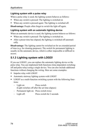 LOGO! manual
EWA 4NEB 712 6006-02
74
Lighting system with a pulse relay
When a pulse relay is used, the lighting system behaves as follows:
S When any switch is pressed: The lighting is switched on
S When any switch is pressed again: The lighting is switched off.
Disadvantage: People often forget to switch the light off again.
Lighting system with an automatic lighting device
When an automatic device is used, the lighting system behaves as follows:
S When any switch is pressed: The lighting is switched on.
S After a preset time has elapsed, the lighting is switched off automati-
cally.
Disadvantage: The lighting cannot be switched on for an extended period
of time (e.g. for cleaning purposes). The switch for permanent lighting is
usually on the automatic device, which is either impossible or difficult to
access.
5.1.3 Lighting system with LOGO!
If you use LOGO!, you can replace the automatic lighting device or the
pulse relay. You can implement both functions (time-dependent switching-
off and pulse relay) using a single device. You can also include additional
functions without changing the wiring. Here are some examples:
S Impulse relay with LOGO!
S Automatic stairway lighting system with LOGO!
S LOGO! as a multi-function switching system with the following func-
tions:
– Light on: Press switch
(Light switches off after the set time elapses)
– Permanent light on: Press switch twice
– Light off: Press switch for 2 seconds
Applications
 