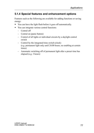77
LOGO! manual
EWA 4NEB 712 6006-02
5.1.4 Special features and enhancement options
Features such as the following are available for adding functions or saving
energy:
S You can have the light flash before it goes off automatically.
S You can integrate various central functions:
– Central off
– Central on (panic button)
– Control of all lights or individual circuits by a daylight control
switch
– Control by the integrated time switch (clock)
(e.g. permanent light only until 24.00 hours; no enabling at certain
times)
– Automatic switching off of permanent light after a preset time has
elapsed (e.g. 3 hours)
Applications
 