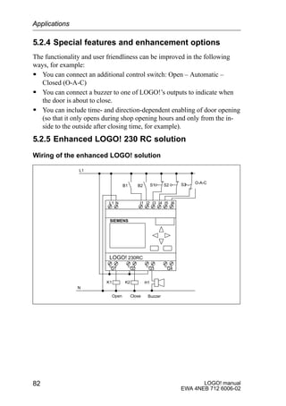 LOGO! manual
EWA 4NEB 712 6006-02
82
5.2.4 Special features and enhancement options
The functionality and user friendliness can be improved in the following
ways, for example:
S You can connect an additional control switch: Open – Automatic –
Closed (O-A-C)
S You can connect a buzzer to one of LOGO!’s outputs to indicate when
the door is about to close.
S You can include time- and direction-dependent enabling of door opening
(so that it only opens during shop opening hours and only from the in-
side to the outside after closing time, for example).
5.2.5 Enhanced LOGO! 230 RC solution
Wiring of the enhanced LOGO! solution
L1 N I1 I2 I3 I4 I5 I6
Q1 Q2 Q3 Q4
SIEMENS
K1 K2
Open Close
B1 B2 S2S1
L1
N
Buzzer
S3 O-A-C
H1
LOGO! 230RC
Applications
 