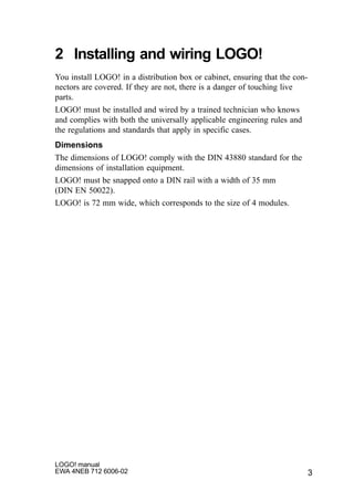 3
LOGO! manual
EWA 4NEB 712 6006-02
2 Installing and wiring LOGO!
You install LOGO! in a distribution box or cabinet, ensuring that the con-
nectors are covered. If they are not, there is a danger of touching live
parts.
LOGO! must be installed and wired by a trained technician who knows
and complies with both the universally applicable engineering rules and
the regulations and standards that apply in specific cases.
Dimensions
The dimensions of LOGO! comply with the DIN 43880 standard for the
dimensions of installation equipment.
LOGO! must be snapped onto a DIN rail with a width of 35 mm
(DIN EN 50022).
LOGO! is 72 mm wide, which corresponds to the size of 4 modules.
 